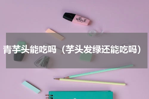 青芋头能吃吗（芋头发绿还能吃吗）