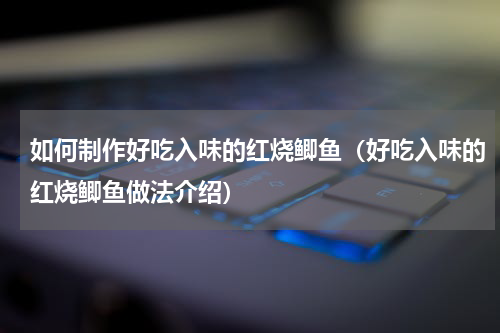 如何制作好吃入味的红烧鲫鱼（好吃入味的红烧鲫鱼做法介绍）
