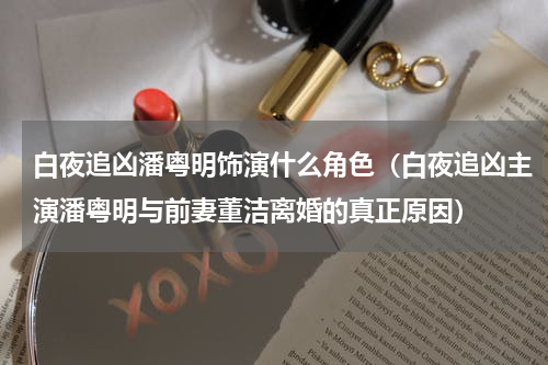 白夜追凶潘粤明饰演什么角色（白夜追凶主演潘粤明与前妻董洁离婚的真正原因）