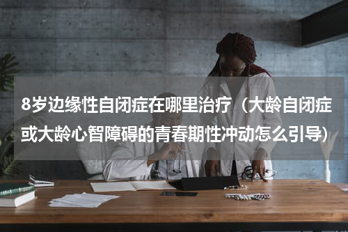 8岁边缘性自闭症在哪里治疗（大龄自闭症或大龄心智障碍的青春期性冲动怎么引导）
