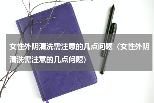 女性外阴清洗需注意的几点问题（女性外阴清洗需注意的几点问题）