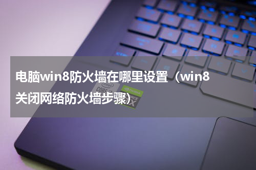 电脑win8防火墙在哪里设置（win8关闭网络防火墙步骤）