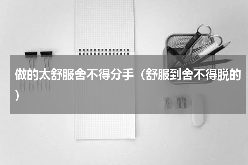 做的太舒服舍不得分手（舒服到舍不得脱的）