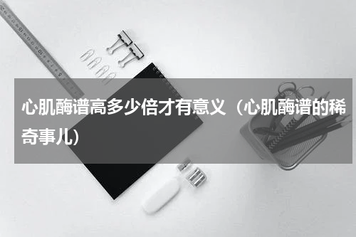 心肌酶谱高多少倍才有意义（心肌酶谱的稀奇事儿）