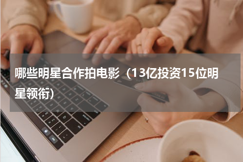 哪些明星合作拍电影（13亿投资15位明星领衔）