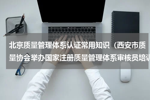 北京质量管理体系认证常用知识（西安市质量协会举办国家注册质量管理体系审核员培训班）
