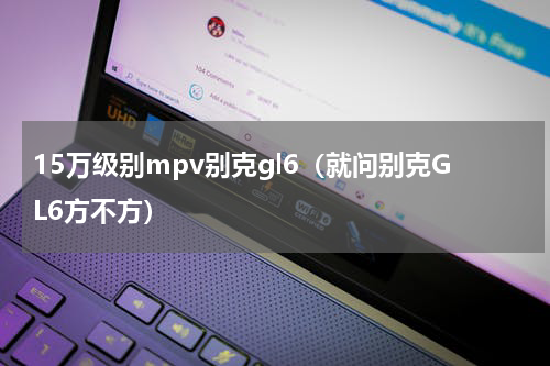 15万级别mpv别克gl6（就问别克GL6方不方）