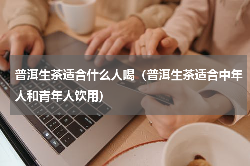 普洱生茶适合什么人喝（普洱生茶适合中年人和青年人饮用）