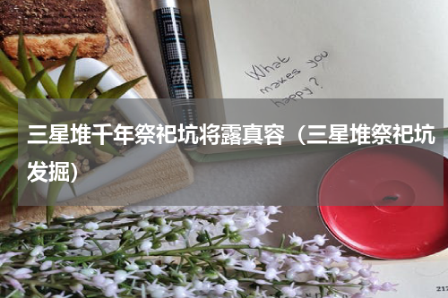 三星堆千年祭祀坑将露真容（三星堆祭祀坑发掘）