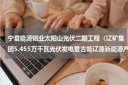 宁夏能源铝业太阳山光伏二期工程（辽矿集团5.455万千瓦光伏发电暨吉能辽源新能源产业基地项目开工建设）