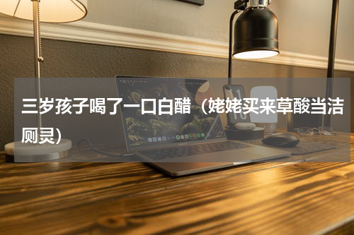 三岁孩子喝了一口白醋（姥姥买来草酸当洁厕灵）