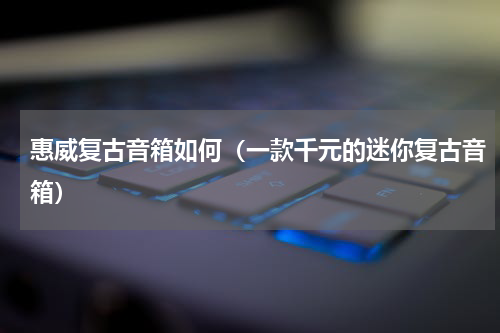 惠威复古音箱如何（一款千元的迷你复古音箱）
