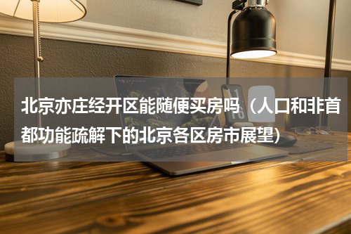 北京亦庄经开区能随便买房吗（人口和非首都功能疏解下的北京各区房市展望）