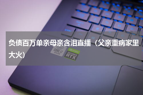 负债百万单亲母亲含泪直播（父亲重病家里大火）