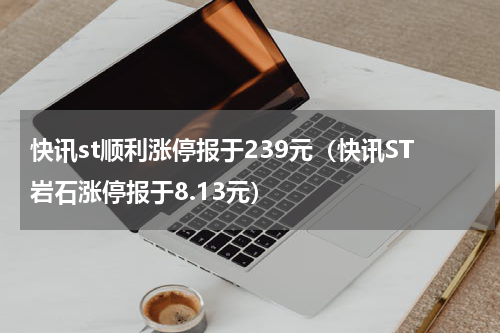 快讯st顺利涨停报于239元（快讯ST岩石涨停报于8.13元）