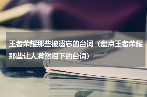 王者荣耀那些被遗忘的台词（盘点王者荣耀那些让人潸然泪下的台词）