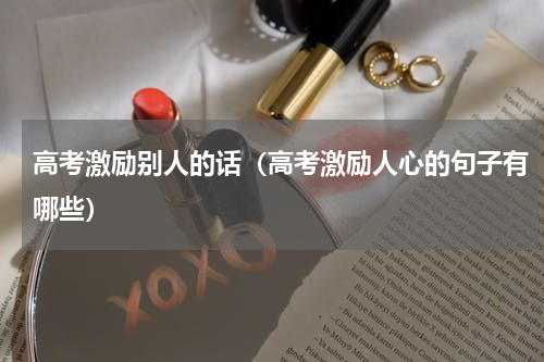 高考激励别人的话（高考激励人心的句子有哪些）