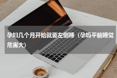 孕妇几个月开始就要左侧睡（孕妈平躺睡觉危害大）