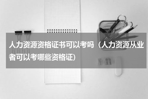 人力资源资格证书可以考吗（人力资源从业者可以考哪些资格证）