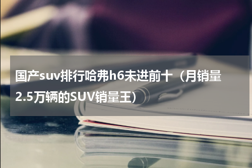 国产suv排行哈弗h6未进前十（月销量2.5万辆的SUV销量王）