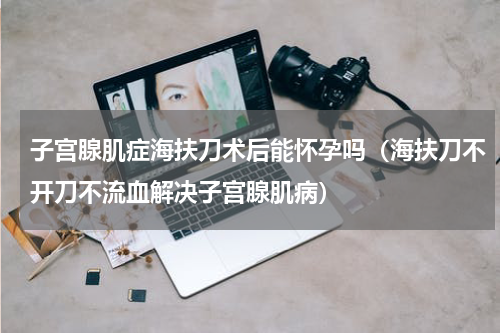子宫腺肌症海扶刀术后能怀孕吗（海扶刀不开刀不流血解决子宫腺肌病）