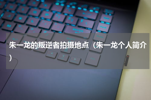 朱一龙的叛逆者拍摄地点（朱一龙个人简介）