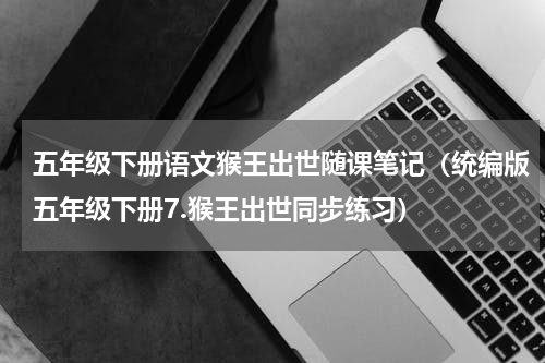 五年级下册语文猴王出世随课笔记（统编版五年级下册7.猴王出世同步练习）