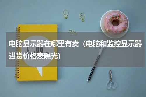 电脑显示器在哪里有卖（电脑和监控显示器进货价格表曝光）