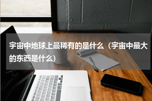 宇宙中地球上最稀有的是什么（宇宙中最大的东西是什么）