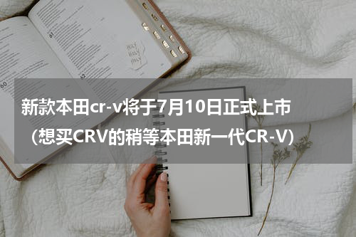 新款本田cr-v将于7月10日正式上市（想买CRV的稍等本田新一代CR-V）