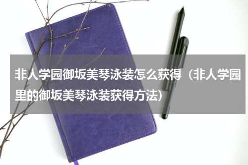 非人学园御坂美琴泳装怎么获得（非人学园里的御坂美琴泳装获得方法）