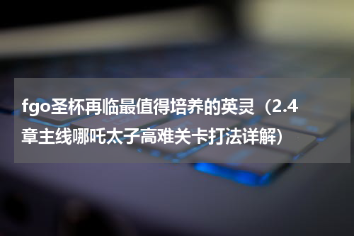 fgo圣杯再临最值得培养的英灵（2.4章主线哪吒太子高难关卡打法详解）