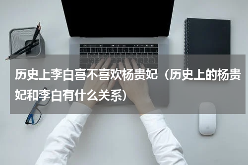 历史上李白喜不喜欢杨贵妃（历史上的杨贵妃和李白有什么关系）