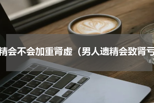 遗精会不会加重肾虚（男人遗精会致肾亏）