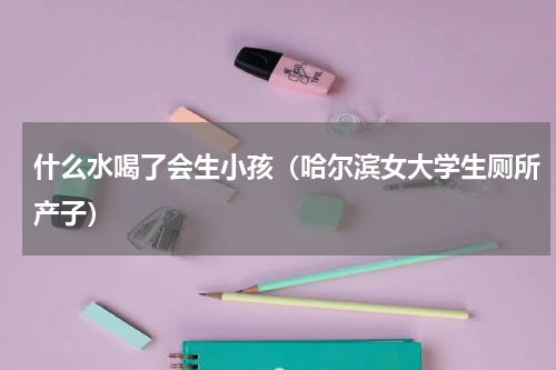 什么水喝了会生小孩（哈尔滨女大学生厕所产子）