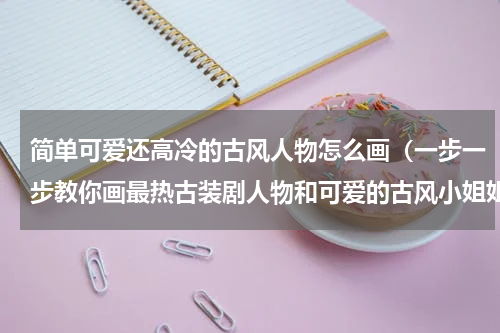 简单可爱还高冷的古风人物怎么画（一步一步教你画最热古装剧人物和可爱的古风小姐姐）