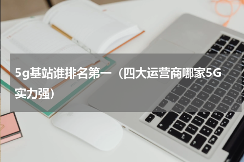 5g基站谁排名第一（四大运营商哪家5G实力强）