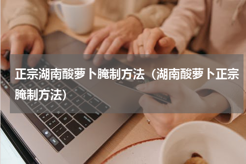 正宗湖南酸萝卜腌制方法（湖南酸萝卜正宗腌制方法）