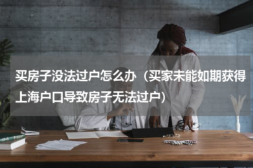 买房子没法过户怎么办（买家未能如期获得上海户口导致房子无法过户）
