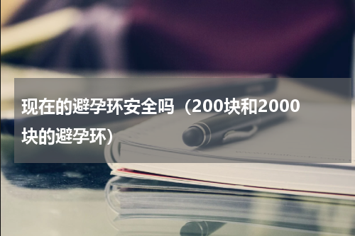 现在的避孕环安全吗（200块和2000块的避孕环）