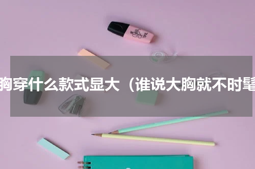 小胸穿什么款式显大（谁说大胸就不时髦）