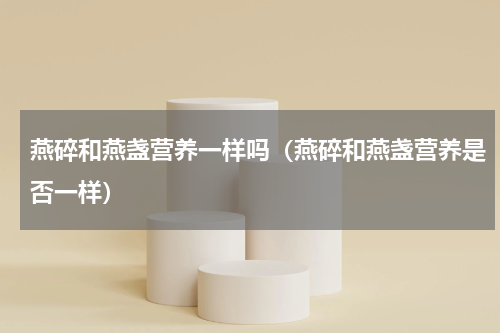 燕碎和燕盏营养一样吗（燕碎和燕盏营养是否一样）