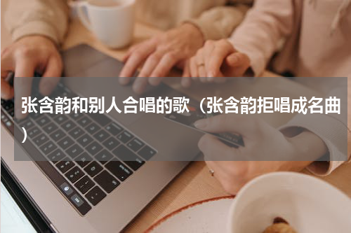 张含韵和别人合唱的歌（张含韵拒唱成名曲）