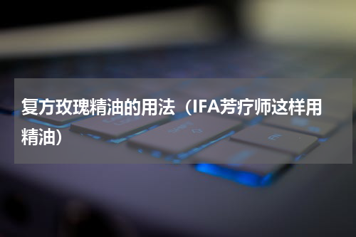 复方玫瑰精油的用法（IFA芳疗师这样用精油）