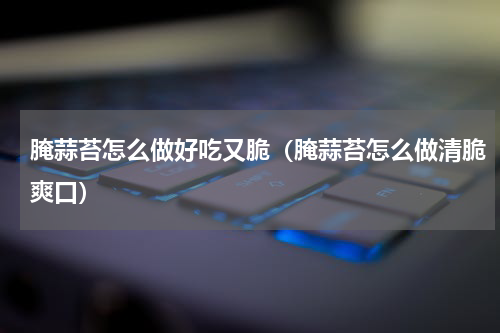 腌蒜苔怎么做好吃又脆（腌蒜苔怎么做清脆爽口）