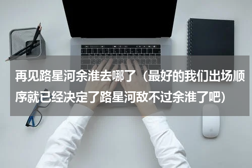 再见路星河余淮去哪了（最好的我们出场顺序就已经决定了路星河敌不过余淮了吧）