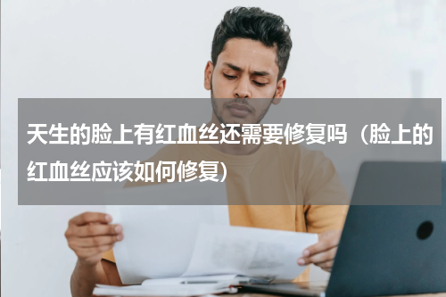 天生的脸上有红血丝还需要修复吗（脸上的红血丝应该如何修复）