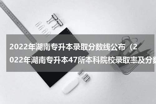 2022年湖南专升本录取分数线公布（2022年湖南专升本47所本科院校录取率及分数线）