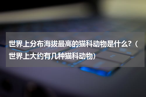 世界上分布海拔最高的猫科动物是什么?（世界上大约有几种猫科动物）