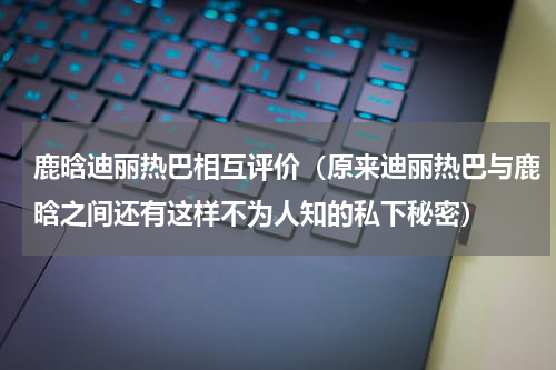 鹿晗迪丽热巴相互评价（原来迪丽热巴与鹿晗之间还有这样不为人知的私下秘密）